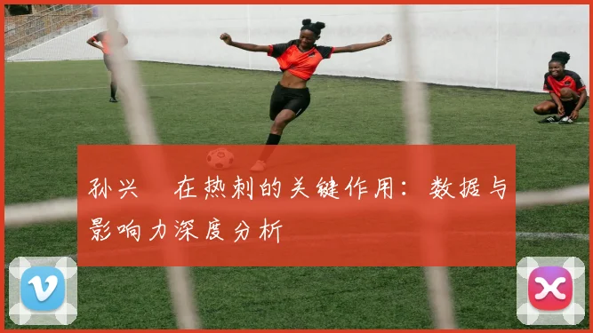 孙兴慜在热刺的关键作用:数据与影响力深度分析
