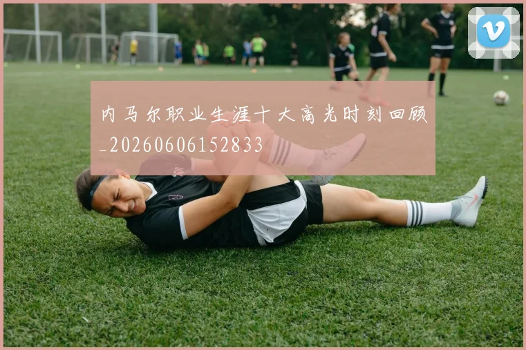 内马尔职业生涯十大高光时刻回顾_20260606152833