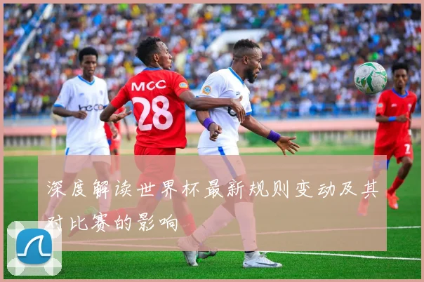 深度解读世界杯最新规则变动及其对比赛的影响