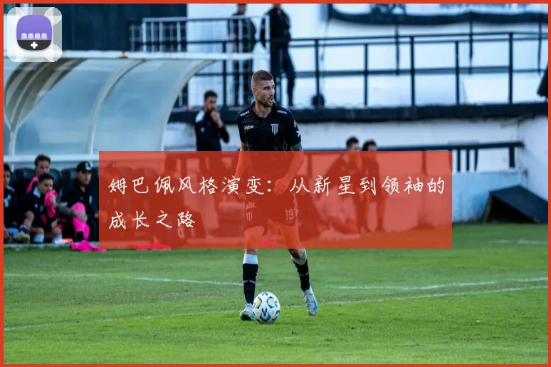 姆巴佩风格演变:从新星到领袖的成长之路