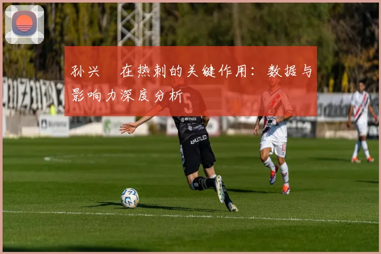 孙兴慜在热刺的关键作用：数据与影响力深度分析