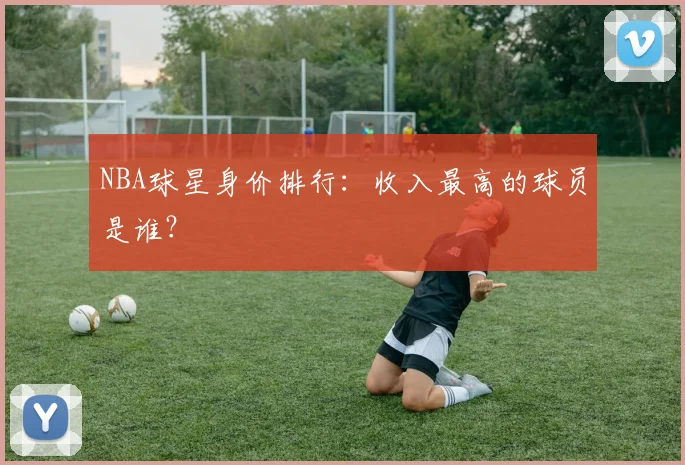 NBA球星身价排行：收入最高的球员是谁？