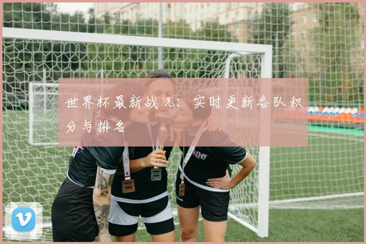 世界杯最新战况：实时更新各队积分与排名