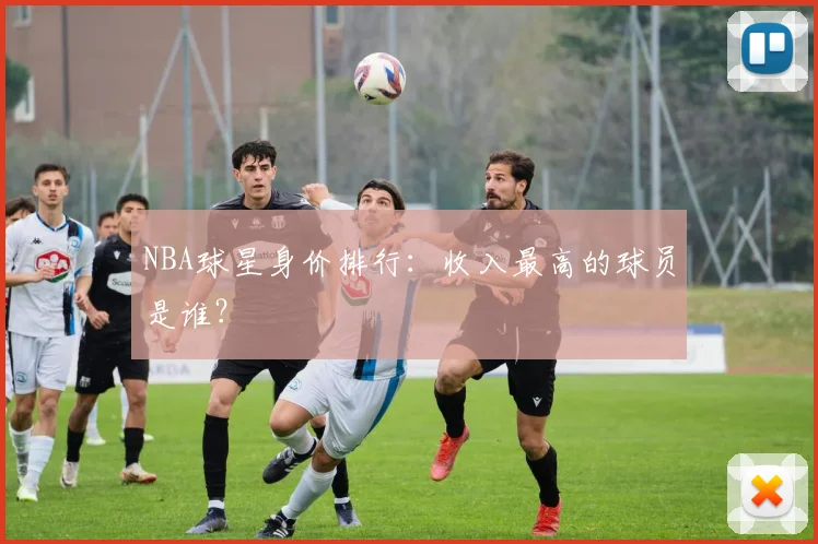 NBA球星身价排行：收入最高的球员是谁？