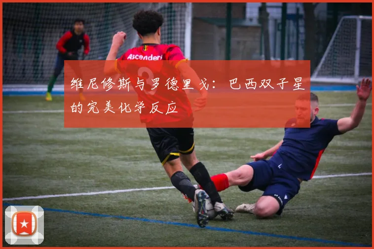 维尼修斯与罗德里戈:巴西双子星的完美化学反应